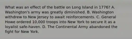 What was an effect of the battle on Long Island in 1776? A. Washington's army was greatly diminished. B. Washington withdrew to New Jersey to await reinforcements. C. General Howe ordered 10,000 troops into New York to secure it as a loyalist safe-haven. D. The Continental Army abandoned the fight for New York.