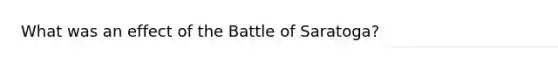 What was an effect of the Battle of Saratoga?