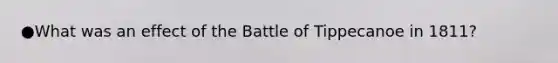 ●What was an effect of the Battle of Tippecanoe in 1811?