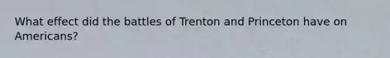 What effect did the battles of Trenton and Princeton have on Americans?