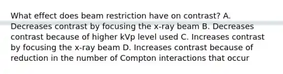 What effect does beam restriction have on contrast? A. Decreases contrast by focusing the x-ray beam B. Decreases contrast because of higher kVp level used C. Increases contrast by focusing the x-ray beam D. Increases contrast because of reduction in the number of Compton interactions that occur