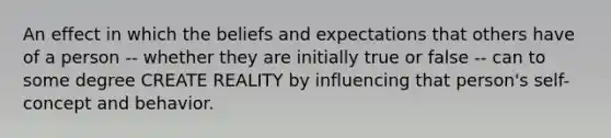 An effect in which the beliefs and expectations that others have of a person -- whether they are initially true or false -- can to some degree CREATE REALITY by influencing that person's self-concept and behavior.