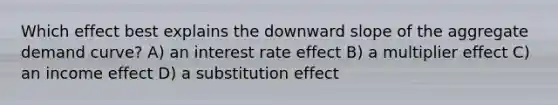 Which effect best explains the downward slope of the aggregate demand curve? A) an interest rate effect B) a multiplier effect C) an income effect D) a substitution effect