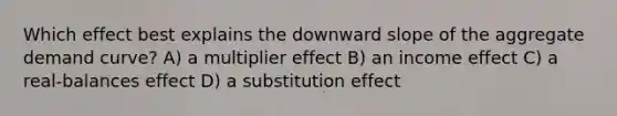 Which effect best explains the downward slope of the aggregate demand curve? A) a multiplier effect B) an income effect C) a real-balances effect D) a substitution effect