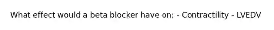 What effect would a beta blocker have on: - Contractility - LVEDV