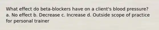 What effect do beta-blockers have on a client's blood pressure? a. No effect b. Decrease c. Increase d. Outside scope of practice for personal trainer