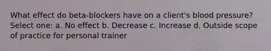 What effect do beta-blockers have on a client's blood pressure? Select one: a. No effect b. Decrease c. Increase d. Outside scope of practice for personal trainer