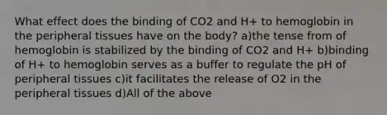 What effect does the binding of CO2 and H+ to hemoglobin in the peripheral tissues have on the body? a)the tense from of hemoglobin is stabilized by the binding of CO2 and H+ b)binding of H+ to hemoglobin serves as a buffer to regulate the pH of peripheral tissues c)it facilitates the release of O2 in the peripheral tissues d)All of the above