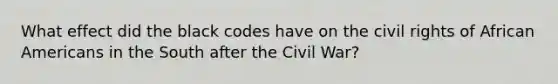 What effect did the black codes have on the civil rights of African Americans in the South after the Civil War?