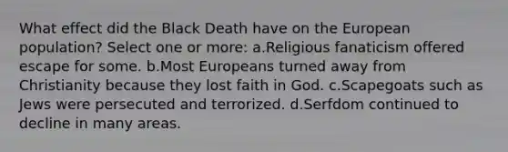 What effect did the Black Death have on the European population? Select one or more: a.Religious fanaticism offered escape for some. b.Most Europeans turned away from Christianity because they lost faith in God. c.Scapegoats such as Jews were persecuted and terrorized. d.Serfdom continued to decline in many areas.