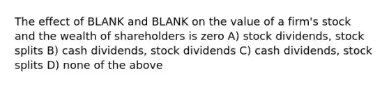 The effect of BLANK and BLANK on the value of a firm's stock and the wealth of shareholders is zero A) stock dividends, stock splits B) cash dividends, stock dividends C) cash dividends, stock splits D) none of the above