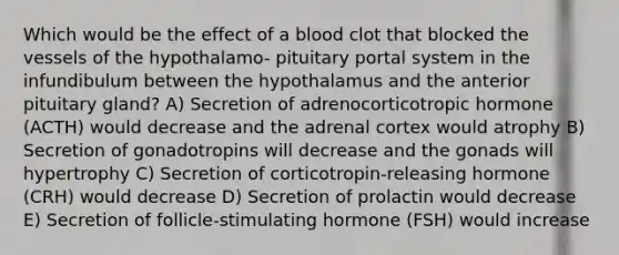 Which would be the effect of a blood clot that blocked the vessels of the hypothalamo- pituitary portal system in the infundibulum between the hypothalamus and the anterior pituitary gland? A) Secretion of adrenocorticotropic hormone (ACTH) would decrease and the adrenal cortex would atrophy B) Secretion of gonadotropins will decrease and the gonads will hypertrophy C) Secretion of corticotropin-releasing hormone (CRH) would decrease D) Secretion of prolactin would decrease E) Secretion of follicle-stimulating hormone (FSH) would increase