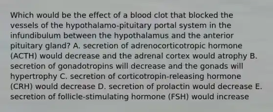 Which would be the effect of a blood clot that blocked the vessels of the hypothalamo-pituitary portal system in the infundibulum between the hypothalamus and the anterior pituitary gland? A. secretion of adrenocorticotropic hormone (ACTH) would decrease and the adrenal cortex would atrophy B. secretion of gonadotropins will decrease and the gonads will hypertrophy C. secretion of corticotropin-releasing hormone (CRH) would decrease D. secretion of prolactin would decrease E. secretion of follicle-stimulating hormone (FSH) would increase