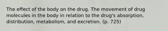 The effect of the body on the drug. The movement of drug molecules in the body in relation to the drug's absorption, distribution, metabolism, and excretion. (p. 725)