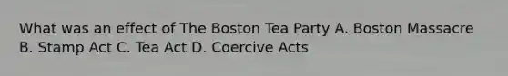 What was an effect of The Boston Tea Party A. Boston Massacre B. Stamp Act C. Tea Act D. Coercive Acts