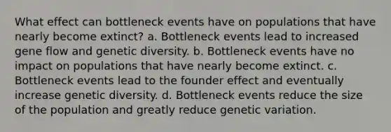 What effect can bottleneck events have on populations that have nearly become extinct? a. Bottleneck events lead to increased gene flow and genetic diversity. b. Bottleneck events have no impact on populations that have nearly become extinct. c. Bottleneck events lead to the founder effect and eventually increase genetic diversity. d. Bottleneck events reduce the size of the population and greatly reduce genetic variation.