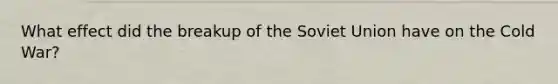 What effect did the breakup of the Soviet Union have on the Cold War?