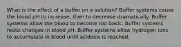 What is the effect of a buffer on a solution? Buffer systems cause the blood pH to increase, then to decrease dramatically. Buffer systems allow the blood to become too basic. Buffer systems resist changes in blood pH. Buffer systems allow hydrogen ions to accumulate in blood until acidosis is reached.