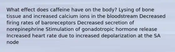 What effect does caffeine have on the body? Lysing of bone tissue and increased calcium ions in the bloodstream Decreased firing rates of baroreceptors Decreased secretion of norepinephrine Stimulation of gonadotropic hormone release Increased heart rate due to increased depolarization at the SA node