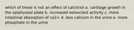 which of these is not an effect of calcitriol a. cartilage growth in the epiphyseal plate b. increased osteoclast activity c. more intestinal absorption of ca2+ d. less calcium in the urine e. more phosphate in the urine