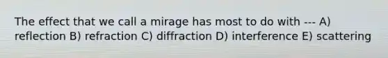 The effect that we call a mirage has most to do with --- A) reflection B) refraction C) diffraction D) interference E) scattering