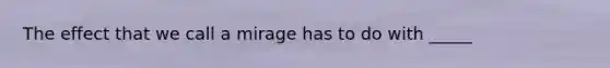 The effect that we call a mirage has to do with _____