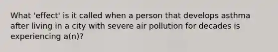 What 'effect' is it called when a person that develops asthma after living in a city with severe air pollution for decades is experiencing a(n)?