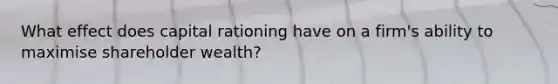 What effect does capital rationing have on a firm's ability to maximise shareholder wealth?