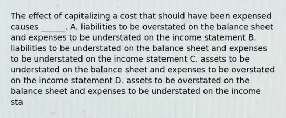 The effect of capitalizing a cost that should have been expensed causes ______. A. liabilities to be overstated on the balance sheet and expenses to be understated on the <a href='https://www.questionai.com/knowledge/kCPMsnOwdm-income-statement' class='anchor-knowledge'>income statement</a> B. liabilities to be understated on the balance sheet and expenses to be understated on the income statement C. assets to be understated on the balance sheet and expenses to be overstated on the income statement D. assets to be overstated on the balance sheet and expenses to be understated on the income sta