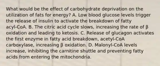 What would be the effect of carbohydrate deprivation on the utilization of fats for energy? A. Low blood glucose levels trigger the release of insulin to activate the breakdown of fatty acyl‑CoA. B. The citric acid cycle slows, increasing the rate of β oxidation and leading to ketosis. C. Release of glucagon activates the first enzyme in fatty acid breakdown, acetyl‑CoA carboxylase, increasing β oxidation. D. Malonyl‑CoA levels increase, inhibiting the carnitine shuttle and preventing fatty acids from entering the mitochondria.