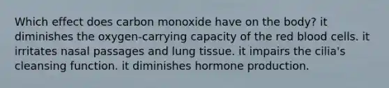 Which effect does carbon monoxide have on the body? it diminishes the oxygen-carrying capacity of the red blood cells. it irritates nasal passages and lung tissue. it impairs the cilia's cleansing function. it diminishes hormone production.