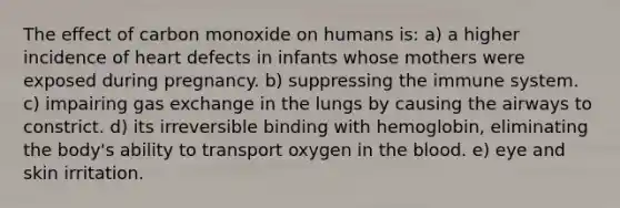 The effect of carbon monoxide on humans is: a) a higher incidence of heart defects in infants whose mothers were exposed during pregnancy. b) suppressing the immune system. c) impairing gas exchange in the lungs by causing the airways to constrict. d) its irreversible binding with hemoglobin, eliminating the body's ability to transport oxygen in the blood. e) eye and skin irritation.