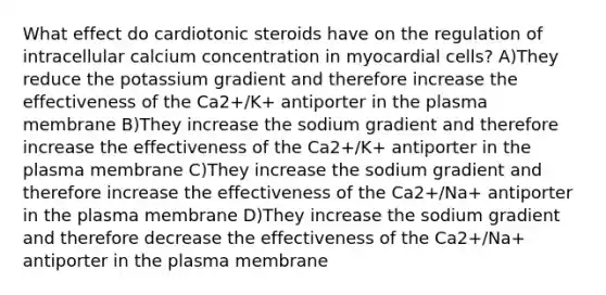 What effect do cardiotonic steroids have on the regulation of intracellular calcium concentration in myocardial cells? A)They reduce the potassium gradient and therefore increase the effectiveness of the Ca2+/K+ antiporter in the plasma membrane B)They increase the sodium gradient and therefore increase the effectiveness of the Ca2+/K+ antiporter in the plasma membrane C)They increase the sodium gradient and therefore increase the effectiveness of the Ca2+/Na+ antiporter in the plasma membrane D)They increase the sodium gradient and therefore decrease the effectiveness of the Ca2+/Na+ antiporter in the plasma membrane