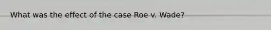 What was the effect of the case Roe v. Wade?