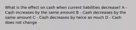 What is the effect on cash when current liabilities decrease? A - Cash increases by the same amount B - Cash decreases by the same amount C - Cash decreases by twice as much D - Cash does not change