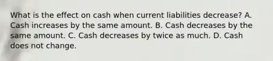 What is the effect on cash when current liabilities decrease? A. Cash increases by the same amount. B. Cash decreases by the same amount. C. Cash decreases by twice as much. D. Cash does not change.