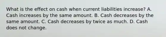 What is the effect on cash when current liabilities increase? A. Cash increases by the same amount. B. Cash decreases by the same amount. C. Cash decreases by twice as much. D. Cash does not change.