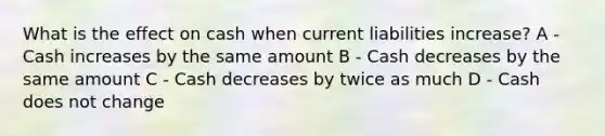 What is the effect on cash when current liabilities increase? A - Cash increases by the same amount B - Cash decreases by the same amount C - Cash decreases by twice as much D - Cash does not change