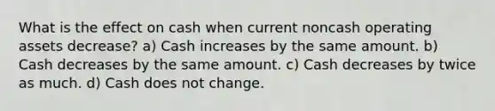 What is the effect on cash when current noncash operating assets decrease? a) Cash increases by the same amount. b) Cash decreases by the same amount. c) Cash decreases by twice as much. d) Cash does not change.