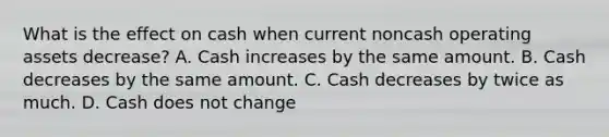 What is the effect on cash when current noncash operating assets decrease? A. Cash increases by the same amount. B. Cash decreases by the same amount. C. Cash decreases by twice as much. D. Cash does not change