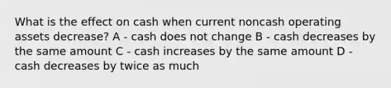 What is the effect on cash when current noncash operating assets decrease? A - cash does not change B - cash decreases by the same amount C - cash increases by the same amount D - cash decreases by twice as much