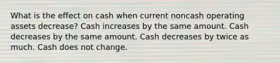 What is the effect on cash when current noncash operating assets decrease? Cash increases by the same amount. Cash decreases by the same amount. Cash decreases by twice as much. Cash does not change.