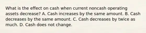 What is the effect on cash when current noncash operating assets decrease? A. Cash increases by the same amount. B. Cash decreases by the same amount. C. Cash decreases by twice as much. D. Cash does not change.