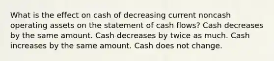 What is the effect on cash of decreasing current noncash operating assets on the statement of cash flows? Cash decreases by the same amount. Cash decreases by twice as much. Cash increases by the same amount. Cash does not change.