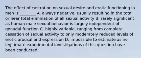 The effect of castration on sexual desire and erotic functioning in men is ________ A. always negative, usually resulting in the total or near total elimination of all sexual activity B. rarely significant as human male sexual behavior is largely independent of gonadal function C. highly variable, ranging from complete cessation of sexual activity to only moderately reduced levels of erotic arousal and expression D. impossible to estimate as no legitimate experimental investigations of this question have been conducted