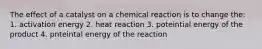 The effect of a catalyst on a chemical reaction is to change the: 1. activation energy 2. heat reaction 3. poteintial energy of the product 4. pnteintal energy of the reaction