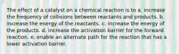 The effect of a catalyst on a chemical reaction is to a. increase the frequency of collisions between reactants and products. b. increase the energy of the reactants. c. increase the energy of the products. d. increase the activation barrier for the forward reaction. e. enable an alternate path for the reaction that has a lower activation barrier.