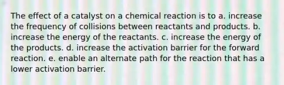 The effect of a catalyst on a chemical reaction is to a. increase the frequency of collisions between reactants and products. b. increase the energy of the reactants. c. increase the energy of the products. d. increase the activation barrier for the forward reaction. e. enable an alternate path for the reaction that has a lower activation barrier.