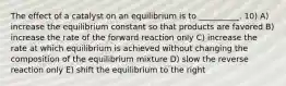 The effect of a catalyst on an equilibrium is to __________. 10) A) increase the equilibrium constant so that products are favored B) increase the rate of the forward reaction only C) increase the rate at which equilibrium is achieved without changing the composition of the equilibrium mixture D) slow the reverse reaction only E) shift the equilibrium to the right