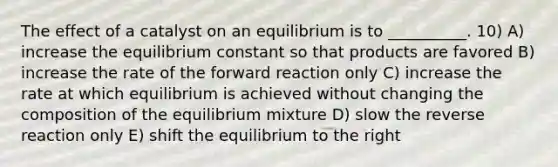 The effect of a catalyst on an equilibrium is to __________. 10) A) increase the equilibrium constant so that products are favored B) increase the rate of the forward reaction only C) increase the rate at which equilibrium is achieved without changing the composition of the equilibrium mixture D) slow the reverse reaction only E) shift the equilibrium to the right